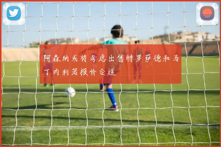 阿森纳或将考虑出售特罗萨德和马丁内利若报价合适