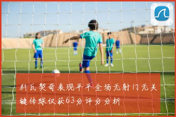 科瓦契奇表现平平全场无射门无关键传球仅获63分评分分析