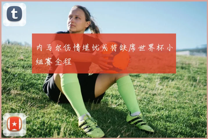内马尔伤情堪忧或将缺席世界杯小组赛全程