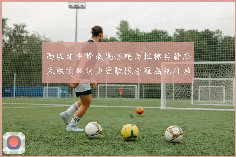 西班牙中锋表现惊艳马拉称其静态天赋顶级助力密歇根夺冠成绝对功臣
