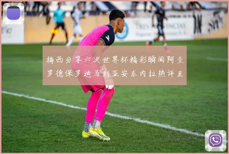 梅西分享六次世界杯精彩瞬间阿圭罗德保罗迪马利亚安东内拉热评互动