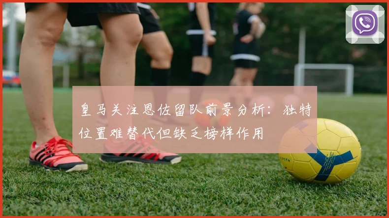 皇马关注恩佐留队前景分析：独特位置难替代但缺乏榜样作用