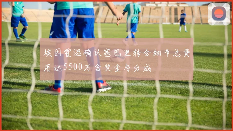 埃因霍温确认塞巴里转会细节总费用达5500万含奖金与分成