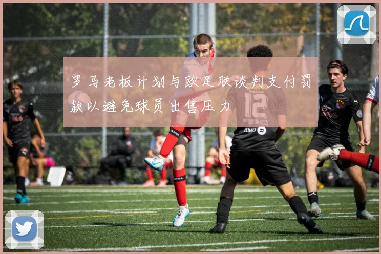 罗马老板计划与欧足联谈判支付罚款以避免球员出售压力