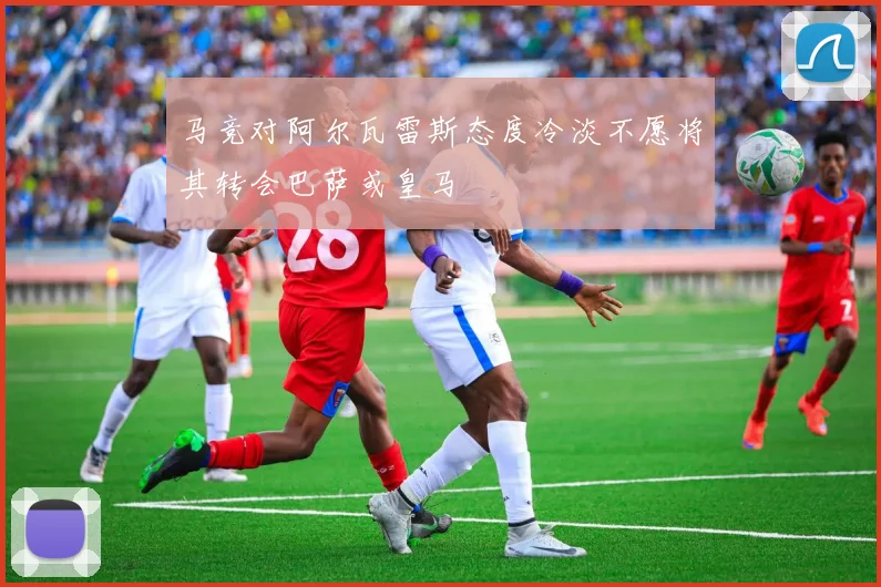 马竞对阿尔瓦雷斯态度冷淡不愿将其转会巴萨或皇马