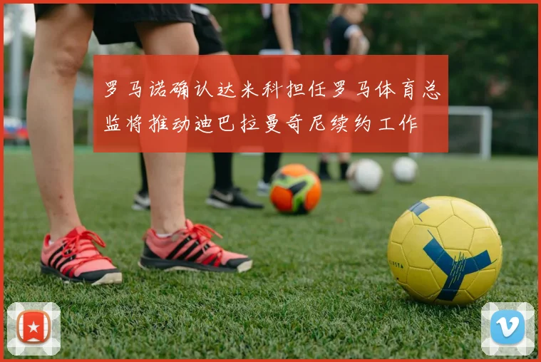 罗马诺确认达米科担任罗马体育总监将推动迪巴拉曼奇尼续约工作