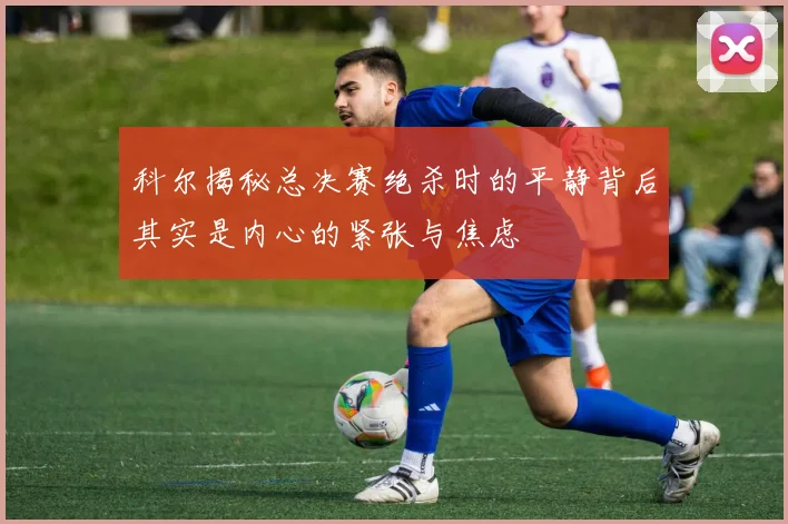 科尔揭秘总决赛绝杀时的平静背后其实是内心的紧张与焦虑