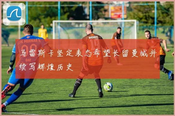马雷斯卡坚定表态希望长留曼城并续写辉煌历史