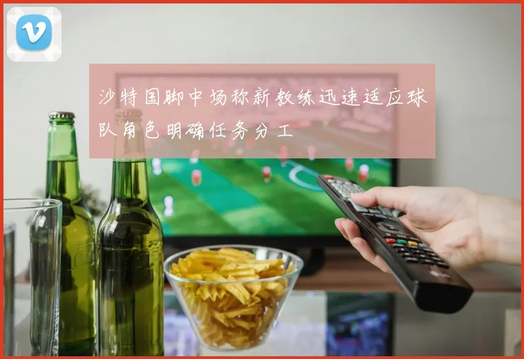 沙特国脚中场称新教练迅速适应球队角色明确任务分工