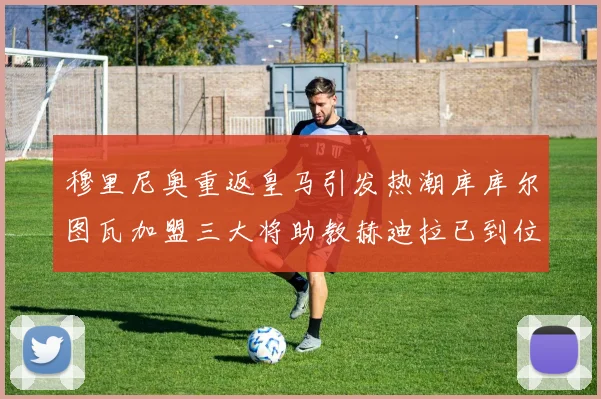 穆里尼奥重返皇马引发热潮库库尔图瓦加盟三大将助教赫迪拉已到位