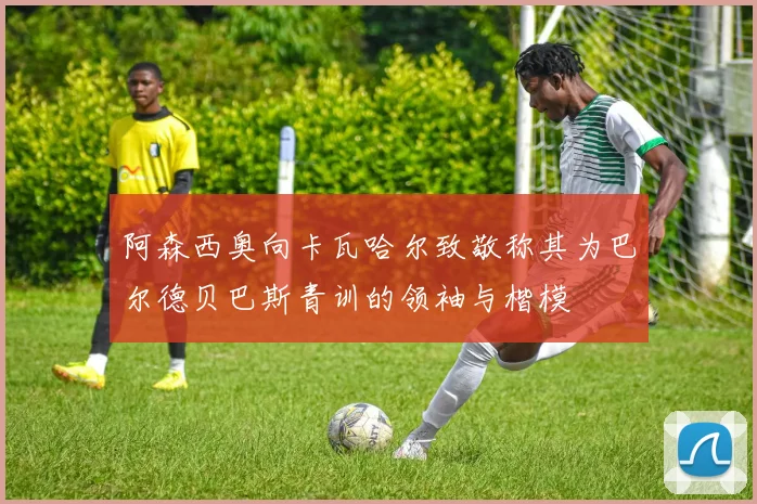 阿森西奥向卡瓦哈尔致敬称其为巴尔德贝巴斯青训的领袖与楷模