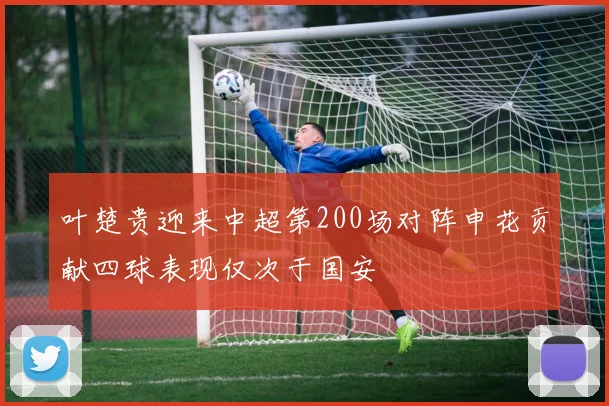 叶楚贵迎来中超第200场对阵申花贡献四球表现仅次于国安