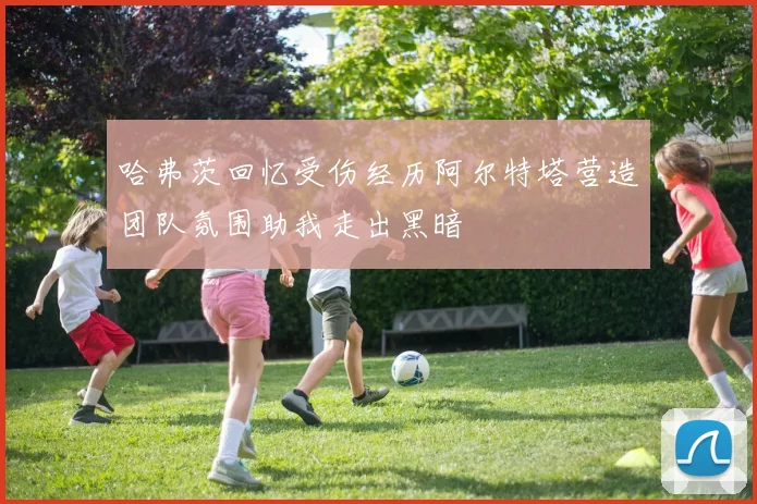 哈弗茨回忆受伤经历阿尔特塔营造团队氛围助我走出黑暗