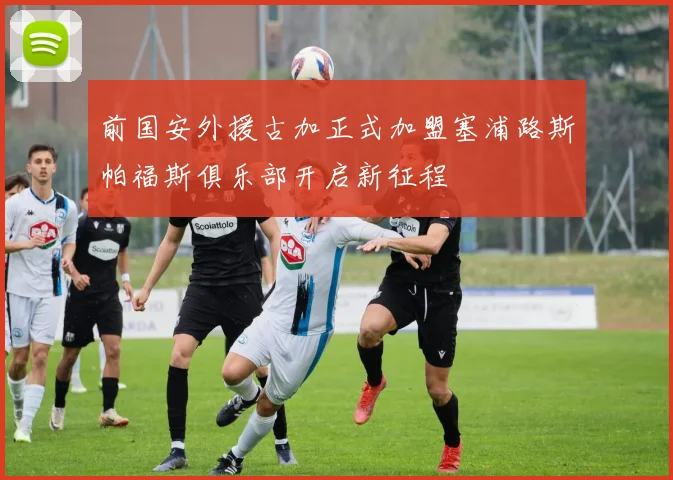 前国安外援古加正式加盟塞浦路斯帕福斯俱乐部开启新征程