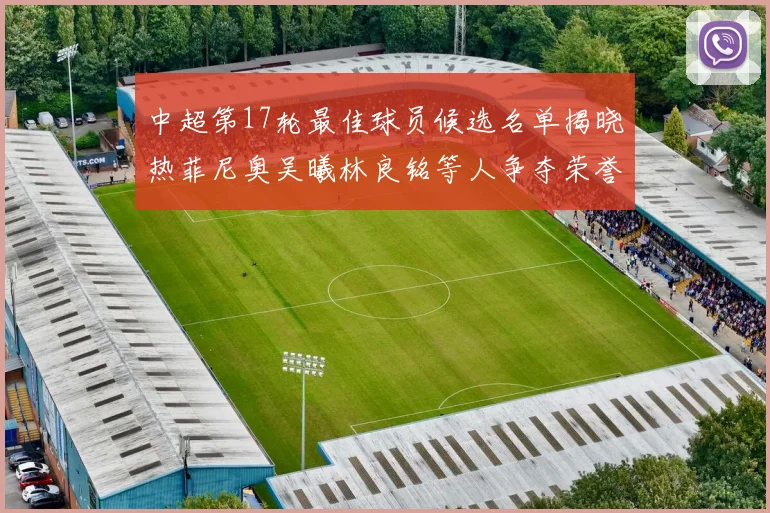 中超第17轮最佳球员候选名单揭晓热菲尼奥吴曦林良铭等人争夺荣誉