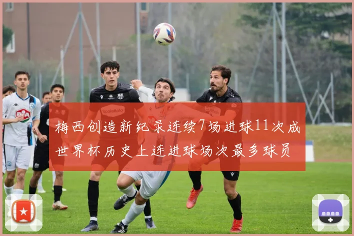 梅西创造新纪录连续7场进球11次成世界杯历史上连进球场次最多球员