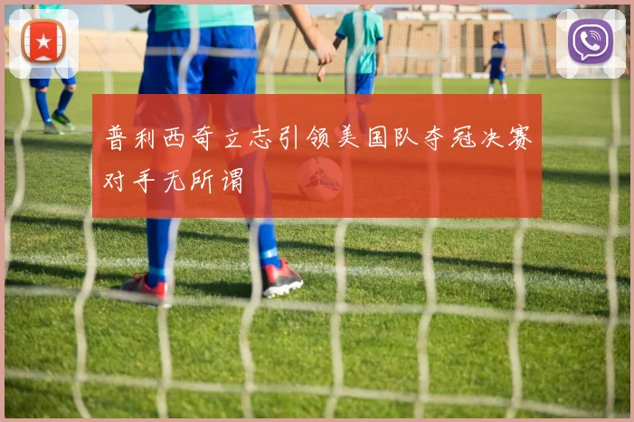 普利西奇立志引领美国队夺冠决赛对手无所谓